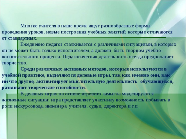  Многие учителя в наше время ищут разнообразные формы проведения уроков, новые построения учебных занятий, которые отличаются от стандартных.  Ежедневно педагог сталкивается с различными ситуациями, в которых он не может быть только исполнителем, а должен быть творцом учебно-воспитательного процесса. Педагогическая деятельность всегда предполагает творчество.   Среди различных активных методов, которые используются в учебной практике, выделяются деловые игры, так как именно они, как ни что другое, активизирует мыслительную деятельность обучающихся, развивают творческие способности.  В деловых играх на основе игрового замысла моделируются жизненные ситуации: игра представляет участнику возможность побывать в роли экскурсовода, инженера, учителя, судьи, директора и т.п. 