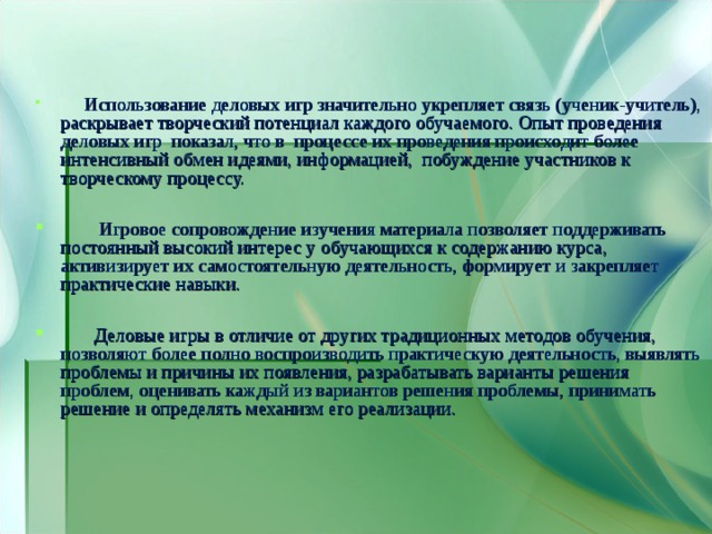  Использование деловых игр значительно укрепляет связь (ученик-учитель), раскрывает творческий потенциал каждого обучаемого. Опыт проведения деловых игр показал, что в процессе их проведения происходит более интенсивный обмен идеями, информацией, побуждение участников к творческому процессу.   Игровое сопровождение изучения материала позволяет поддерживать постоянный высокий интерес у обучающихся к содержанию курса, активизирует их самостоятельную деятельность, формирует и закрепляет практические навыки.   Деловые игры в отличие от других традиционных методов обучения, позволяют более полно воспроизводить практическую деятельность, выявлять проблемы и причины их появления, разрабатывать варианты решения проблем, оценивать каждый из вариантов решения проблемы, принимать решение и определять механизм его реализации. 