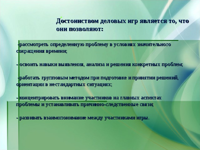 Достоинством деловых игр является то, что они позволяют: Достоинством деловых игр является то, что они позволяют: Достоинством деловых игр является то, что они позволяют: Достоинством деловых игр является то, что они позволяют: Достоинством деловых игр является то, что они позволяют:   -рассмотреть определенную проблему в условиях значительного сокращения времени; - освоить навыки выявления, анализа и решения конкретных проблем;  -работать групповым методом при подготовке и принятии решений, ориентации в нестандартных ситуациях; - концентрировать внимание участников на главных аспектах проблемы и устанавливать причинно-следственные связи; - развивать взаимопонимание между участниками игры. 