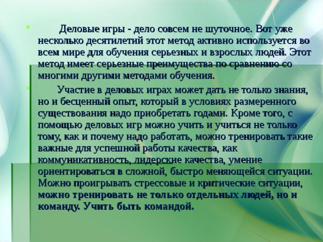  Деловые игры - дело совсем не шуточное. Вот уже несколько десятилетий этот метод активно используется во всем мире для обучения серьезных и взрослых людей. Этот метод имеет серьезные преимущества по сравнению со многими другими методами обучения.  Участие в деловых играх может дать не только знания, но и бесценный опыт, который в условиях размеренного существования надо приобретать годами. Кроме того, с помощью деловых игр можно учить и учиться не только тому, как и почему надо работать, можно тренировать такие важные для успешной работы качества, как коммуникативность, лидерские качества, умение ориентироваться в сложной, быстро меняющейся ситуации. Можно проигрывать стрессовые и критические ситуации, можно тренировать не только отдельных людей, но и команду. Учить быть командой. 