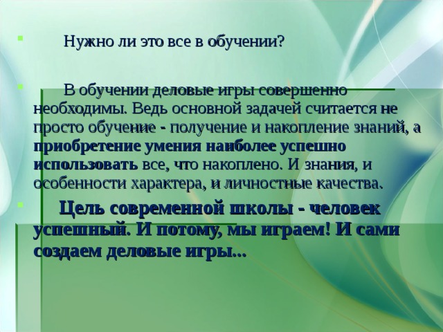  Нужно ли это все в обучении?   В обучении деловые игры совершенно необходимы. Ведь основной задачей считается не просто обучение - получение и накопление знаний, а приобретение умения наиболее успешно  использовать все, что накоплено. И знания, и особенности характера, и личностные качества.  Цель современной школы - человек успешный. И потому, мы играем! И сами создаем деловые игры... 