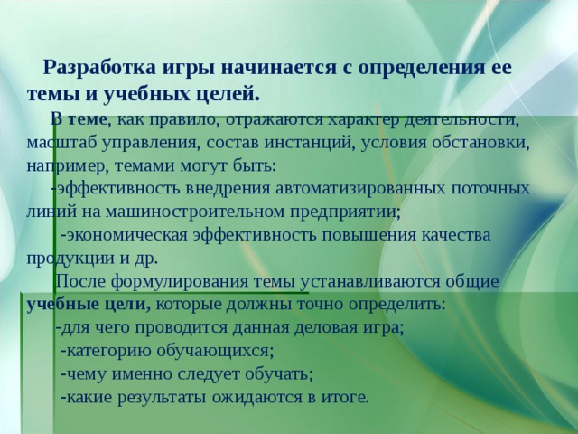  Разработка игры начинается с определения ее темы и учебных целей.   В теме , как правило, отражаются характер деятельности, масштаб управления, состав инстанций, условия обстановки, например, темами могут быть:  -эффективность внедрения автоматизированных поточных линий на машиностроительном предприятии;  -экономическая эффективность повышения качества продукции и др.  После формулирования темы устанавливаются общие учебные цели, которые должны точно определить:  -для чего проводится данная деловая игра;  -категорию обучающихся;  -чему именно следует обучать;  -какие результаты ожидаются в итоге. 