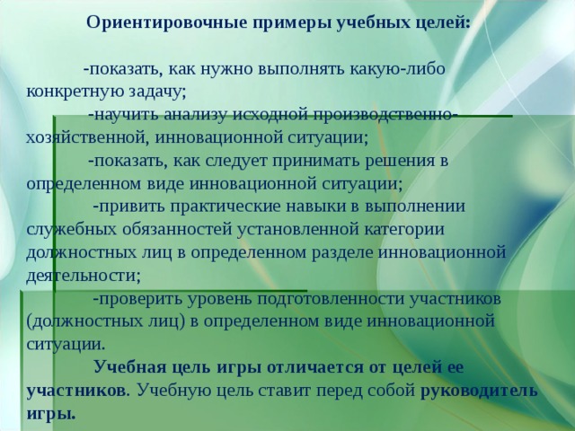 Ориентировочные примеры учебных целей:   -показать, как нужно выполнять какую-либо конкретную задачу;  -научить анализу исходной производственно-хозяйственной, инновационной ситуации;  -показать, как следует принимать решения в определенном виде инновационной ситуации;  -привить практические навыки в выполнении служебных обязанностей установленной категории должностных лиц в определенном разделе инновационной деятельности;  -проверить уровень подготовленности участников (должностных лиц) в определенном виде инновационной ситуации.  Учебная цель игры отличается от целей ее участников . Учебную цель ставит перед собой руководитель игры.  