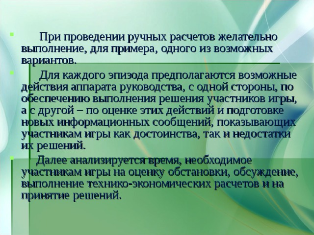  При проведении ручных расчетов желательно выполнение, для примера, одного из возможных вариантов.  Для каждого эпизода предполагаются возможные действия аппарата руководства, с одной стороны, по обеспечению выполнения решения участников игры, а с другой – по оценке этих действий и подготовке новых информационных сообщений, показывающих участникам игры как достоинства, так и недостатки их решений.  Далее анализируется время, необходимое участникам игры на оценку обстановки, обсуждение, выполнение технико-экономических расчетов и на принятие решений. 