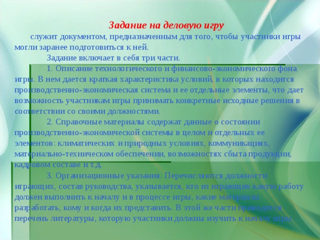 Задание на деловую игру  служит документом, предназначенным для того, чтобы участники игры могли заранее подготовиться к ней.  Задание включает в себя три части.  1. Описание технологического и финансово-экономического фона игры. В нем дается краткая характеристика условий, в которых находится производственно-экономическая система и ее отдельные элементы, что дает возможность участникам игры принимать конкретные исходные решения в соответствии со своими должностями.  2. Справочные материалы содержат данные о состоянии производственно-экономической системы в целом и отдельных ее элементов: климатических и природных условиях, коммуникациях, материально-техническом обеспечении, возможностях сбыта продукции, кадровом составе и т.д.  3. Организационные указания. Перечисляются должности играющих, состав руководства, указывается, кто из играющих какую работу должен выполнить к началу и в процессе игры, какие материалы разработать, кому и когда их представить. В этой же части приводится перечень литературы, которую участники должны изучить к началу игры. 