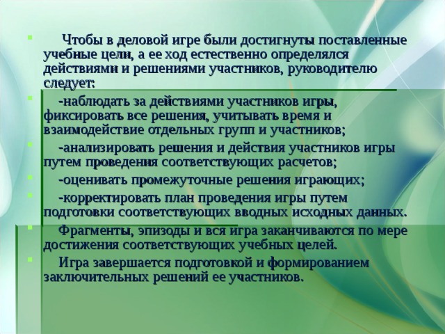  Чтобы в деловой игре были достигнуты поставленные учебные цели, а ее ход естественно определялся действиями и решениями участников, руководителю следует:  -наблюдать за действиями участников игры, фиксировать все решения, учитывать время и взаимодействие отдельных групп и участников;  -анализировать решения и действия участников игры путем проведения соответствующих расчетов;  -оценивать промежуточные решения играющих;  -корректировать план проведения игры путем подготовки соответствующих вводных исходных данных.  Фрагменты, эпизоды и вся игра заканчиваются по мере достижения соответствующих учебных целей.  Игра завершается подготовкой и формированием заключительных решений ее участников. 