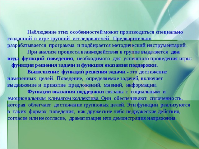 Наблюдение этих особенностей может производиться специально созданной в игре группой исследователей. Предварительно разрабатывается программа и подбирается методический инструментарий.  При анализе процесса взаимодействия в группе выделяется два вида функций поведения , необходимого для успешного проведения игры: функция решения задачи и функция оказания поддержки.   Выполнение функций решения задачи - это достижение намеченных целей. Поведение, определяемое задачей, включает выдвижение и принятие предложений, мнений, информации.  Функции оказания поддержки связаны с социальным и эмоциональным климатом коллектива. Они обеспечивают сплоченность, которая облегчает достижение групповых целей. Эти функции реализуются в таких формах поведения, как дружеские либо недружеские действия, согласие или несогласие, драматизация или демонстрация напряжения. 