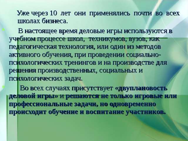  Уже через 10 лет они применялись почти во всех школах бизнеса.  Уже через 10 лет они применялись почти во всех школах бизнеса.  В настоящее время деловые игры используются в учебном процессе школ, техникумов, вузов, как педагогическая технология, или один из методов активного обучения, при проведении социально-психологических тренингов и на производстве для решения производственных, социальных и психологических задач.  Во всех случаях присутствует « двуплановость деловой игры » и решаются  не только игровые или профессиональные задачи, но одновременно происходит обучение и воспитание участников. 