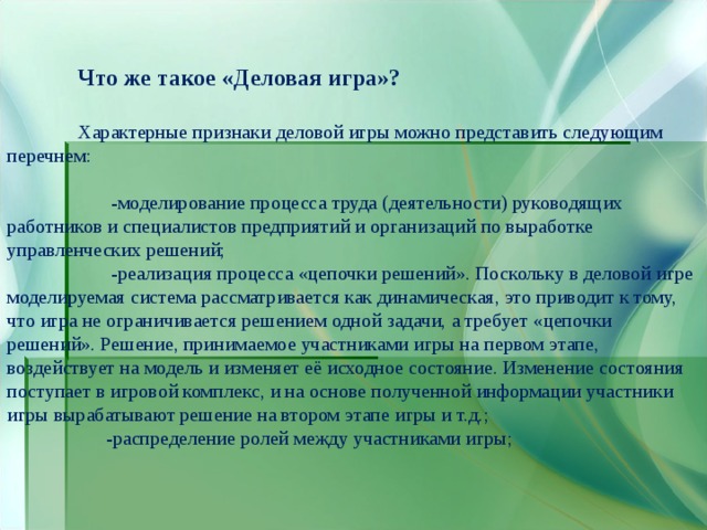  Что же такое «Деловая игра»?   Характерные признаки деловой игры можно представить следующим перечнем:  -моделирование процесса труда (деятельности) руководящих работников и специалистов предприятий и организаций по выработке управленческих решений;  -реализация процесса «цепочки решений». Поскольку в деловой игре моделируемая система рассматривается как динамическая, это приводит к тому, что игра не ограничивается решением одной задачи, а требует «цепочки решений». Решение, принимаемое участниками игры на первом этапе, воздействует на модель и изменяет её исходное состояние. Изменение состояния поступает в игровой комплекс, и на основе полученной информации участники игры вырабатывают решение на втором этапе игры и т.д.;  -распределение ролей между участниками игры; 