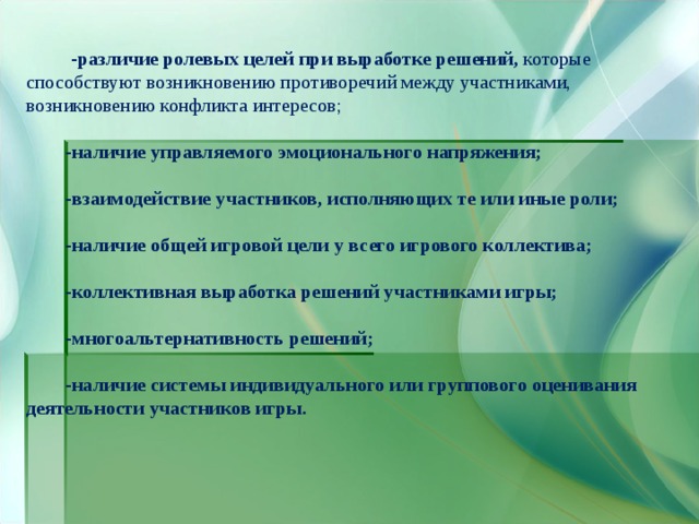   -различие ролевых целей при выработке решений, которые способствуют возникновению противоречий между участниками, возникновению конфликта интересов;  -наличие управляемого эмоционального напряжения;   -взаимодействие участников, исполняющих те или иные роли;   -наличие общей игровой цели у всего игрового коллектива;   -коллективная выработка решений участниками игры;   -многоальтернативность решений;   -наличие системы индивидуального или группового оценивания деятельности участников игры. 