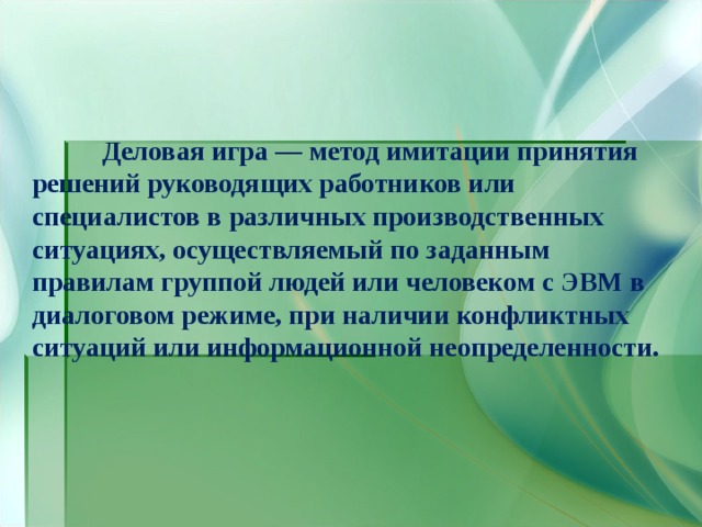  Деловая игра — метод имитации принятия решений руководящих работников или специалистов в различных производственных ситуациях, осуществляемый по заданным правилам группой людей или человеком с ЭВМ в диалоговом режиме, при наличии конфликтных ситуаций или информационной неопределенности.  