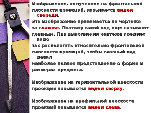 Изображение, полученное на фронтальной плоскости проекций, называется  видом спереди . Это изображение принимается на чертеже за  главное . Поэтому такой вид еще называют главным. При выполнении чертежа предмет надо так располагать относительно фронтальной плоскости проекций, чтобы главный вид давал наиболее полное представление о форме и размерах предмета.  Изображение на горизонтальной плоскости проекций называется  видом сверху .  Изображение на профильной плоскости проекций называется  видом слева .   