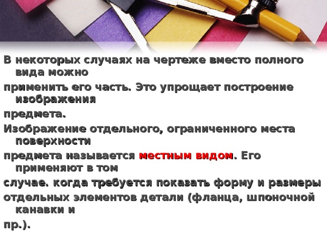 В некоторых случаях на чертеже вместо полного вида можно применить его часть. Это упрощает построение изображения предмета. Изображение отдельного, ограниченного места поверхности предмета называется  местным видом . Его применяют в том случае. когда требуется показать форму и размеры отдельных элементов детали (фланца, шпоночной канавки и пр.).  