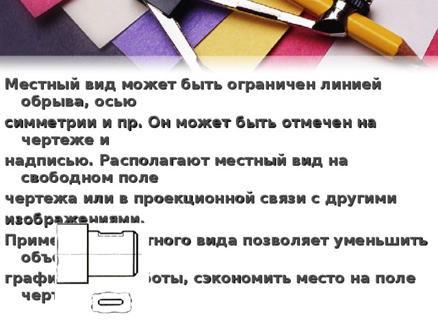 Местный вид может быть ограничен линией обрыва, осью симметрии и пр. Он может быть отмечен на чертеже и надписью. Располагают местный вид на свободном поле чертежа или в проекционной связи с другими изображениями.  Применение местного вида позволяет уменьшить объем графической работы, сэкономить место на поле чертежа. 