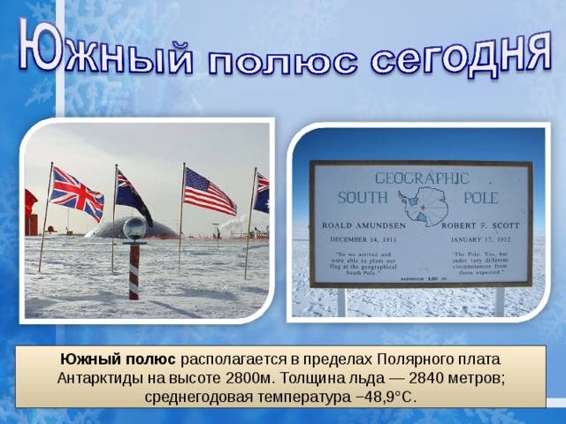 Южный полюс располагается в пределах Полярного плата Антарктиды на высоте 2800м. Толщина льда — 2840 метров; среднегодовая температура −48,9°C. 