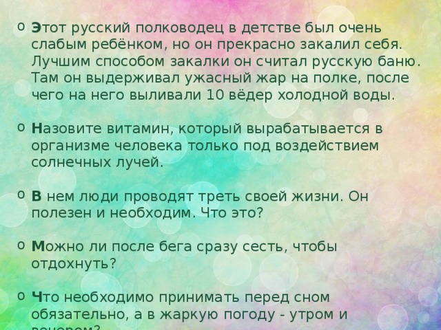 Э тот русский полководец в детстве был очень слабым ребёнком, но он прекрасно закалил себя. Лучшим способом закалки он считал русскую баню. Там он выдерживал ужасный жар на полке, после чего на него выливали 10 вёдер холодной воды. Н азовите витамин, который вырабатывается в организме человека только под воздействием солнечных лучей.  В нем люди проводят треть своей жизни. Он полезен и необходим. Что это?  М ожно ли после бега сразу сесть, чтобы отдохнуть? Ч то необходимо принимать перед сном обязательно, а в жаркую погоду - утром и вечером?    