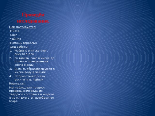 Проведём исследование. Нам потребуется: Миска Снег Чайник Помощь взрослых  Ход работы: Набрать в миску снег, внести в дом Оставить снег в миске до полного превращения снега в воду Вылить образовавшуюся в миске воду в чайник Попросить взрослых вскипятить чайник Результат: Мы наблюдали процесс превращения воды из твердого состояния в жидкое, а из жидкого в газообразное (пар). 