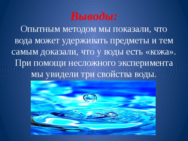 Выводы:  Опытным методом мы показали, что вода может удерживать предметы и тем самым доказали, что у воды есть «кожа».  При помощи несложного эксперимента мы увидели три свойства воды. 