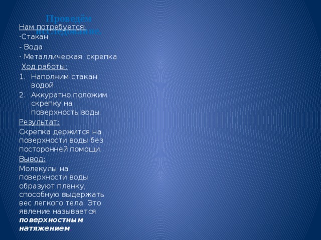 Проведём исследование.   Нам потребуется: Стакан - Вода  Металлическая скрепка  Ход работы: Наполним стакан водой Аккуратно положим скрепку на поверхность воды. Результат: Скрепка держится на поверхности воды без посторонней помощи. Вывод: Молекулы на поверхности воды образуют пленку, способную выдержать вес легкого тела. Это явление называется поверхностным натяжением . 