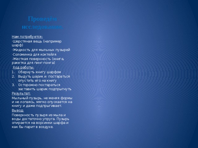 Проведём исследование. Нам потребуется: Шерстяная вещь (например шарф) Жидкость для мыльных пузырей Соломинка для коктейля Жесткая поверхность (книга, ракетка для пинг-понга)  Ход работы: Обернуть книгу шарфом Выдуть шарик и постараться опустить его на книгу Осторожно постараться заставить шарик подпрыгнуть Результат: Мыльный пузырь, не меняя формы и не лопаясь, мягко опускается на книгу и даже подпрыгивает. Вывод: Поверхность пузыря из мыла и воды достаточно упруга. Пузырь опирается на ворсинки шарфа и как бы парит в воздухе. 