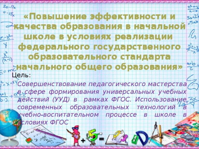 «Повышение эффективности и качества образования в начальной школе в условиях реализации федерального государственного образовательного стандарта начального общего образования» «Повышение эффективности и качества образования в начальной школе в условиях реализации федерального государственного образовательного стандарта начального общего образования» Цель:   Совершенствование педагогического мастерства в сфере формирования универсальных учебных действий (УУД) в рамках ФГОС. Использование современных образовательных технологий в учебно-воспитательном процессе в школе в условиях ФГОС 