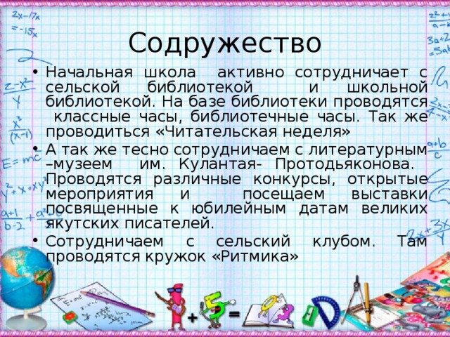 Содружество Начальная школа активно сотрудничает с сельской библиотекой и школьной библиотекой. На базе библиотеки проводятся классные часы, библиотечные часы. Так же проводиться «Читательская неделя» А так же тесно сотрудничаем с литературным –музеем им. Кулантая- Протодьяконова. Проводятся различные конкурсы, открытые мероприятия и посещаем выставки посвященные к юбилейным датам великих якутских писателей. Сотрудничаем с сельский клубом. Там проводятся кружок «Ритмика» 