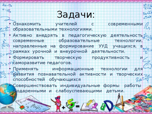 Задачи: Ознакомить учителей с современными образовательными технологиями. Активно внедрять в педагогическую деятельность современные образовательные технологии, направленные на формирование УУД учащихся, в рамках урочной и внеурочной деятельности. Формировать творческую продуктивность и саморазвитие педагогов. Применять информационные технологии для развития познавательной активности и творческих способностей обучающихся Совершенствовать индивидуальные формы работы с одаренными и слабоуспевающими детьми. 