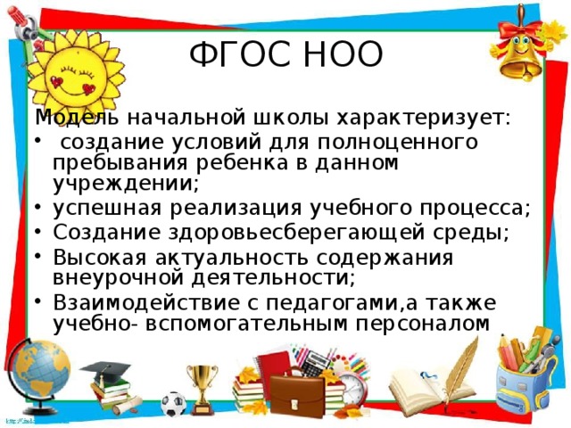 ФГОС НОО Модель начальной школы характеризует:  создание условий для полноценного пребывания ребенка в данном учреждении; успешная реализация учебного процесса; Создание здоровьесберегающей среды; Высокая актуальность содержания внеурочной деятельности; Взаимодействие с педагогами,а также учебно- вспомогательным персоналом 