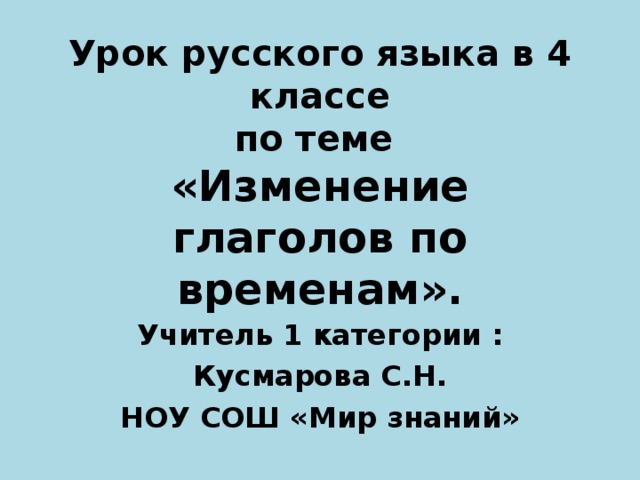 Урок русского языка в 4 классе  по теме  «Изменение глаголов по временам».  Учитель 1 категории : Кусмарова С.Н. НОУ СОШ «Мир знаний» 
