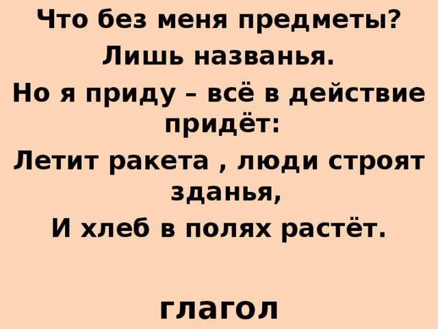 Что без меня предметы? Лишь названья. Но я приду – всё в действие придёт: Летит ракета , люди строят зданья, И хлеб в полях растёт.  глагол   