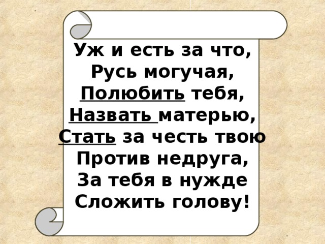 Уж и есть за что,  Русь могучая,  Полюбить тебя,  Назвать матерью,  Стать за честь твою  Против недруга,  За тебя в нужде  Сложить голову!   