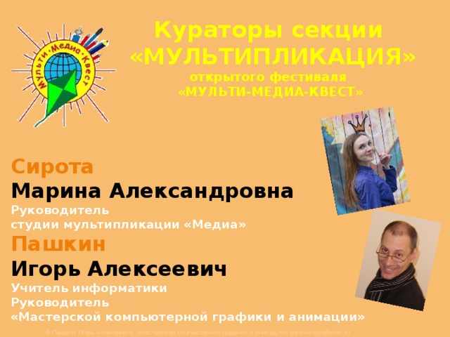 Кураторы секции «МУЛЬТИПЛИКАЦИЯ»  открытого фестиваля  «МУЛЬТИ-МЕДИА-КВЕСТ»    Сирота  Марина Александровна Руководитель студии мультипликации «Медиа» Пашкин  Игорь Алексеевич Учитель информатики Руководитель «Мастерской компьютерной графики и анимации»   © Пашкин Игорь Алексеевич «Мастерская компьютерной графики и анимации» pashkinigor@mail.ru 