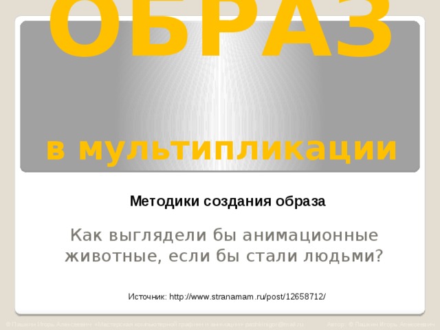 ОБРАЗ   в мультипликации Методики создания образа Как выглядели бы анимационные животные, если бы стали людьми? Источник: http://www.stranamam.ru/post/12658712/ © Пашкин Игорь Алексеевич «Мастерская компьютерной графики и анимации» pashkinigor@mail.ru Автор: © Пашкин Игорь Алексеевич  