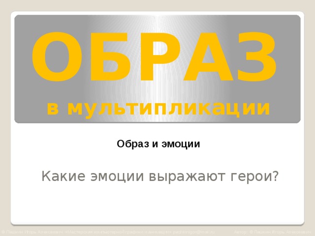 ОБРАЗ   в мультипликации Образ и эмоции Какие эмоции выражают герои? © Пашкин Игорь Алексеевич «Мастерская компьютерной графики и анимации» pashkinigor@mail.ru Автор: © Пашкин Игорь Алексеевич  