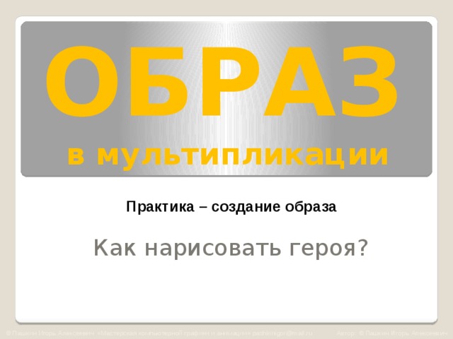 ОБРАЗ   в мультипликации Практика – создание образа Как нарисовать героя? © Пашкин Игорь Алексеевич «Мастерская компьютерной графики и анимации» pashkinigor@mail.ru Автор: © Пашкин Игорь Алексеевич  