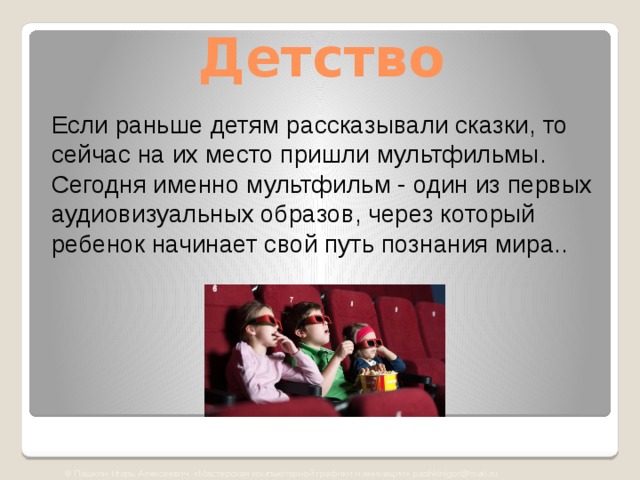 Детство Если раньше детям рассказывали сказки, то сейчас на их место пришли мультфильмы. Сегодня именно мультфильм - один из первых аудиовизуальных образов, через который ребенок начинает свой путь познания мира.. © Пашкин Игорь Алексеевич «Мастерская компьютерной графики и анимации» pashkinigor@mail.ru 