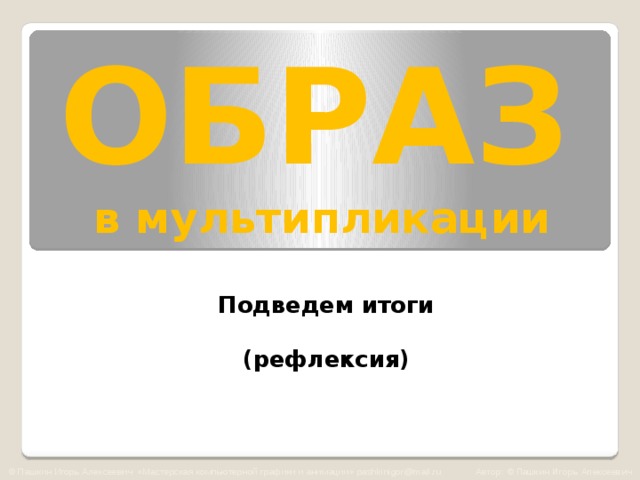 ОБРАЗ   в мультипликации Подведем итоги  (рефлексия) © Пашкин Игорь Алексеевич «Мастерская компьютерной графики и анимации» pashkinigor@mail.ru Автор: © Пашкин Игорь Алексеевич  