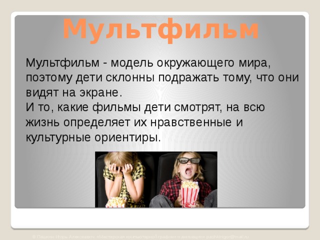 Мультфильм Мультфильм - модель окружающего мира, поэтому дети склонны подражать тому, что они видят на экране.  И то, какие фильмы дети смотрят, на всю жизнь определяет их нравственные и культурные ориентиры. © Пашкин Игорь Алексеевич «Мастерская компьютерной графики и анимации» pashkinigor@mail.ru 
