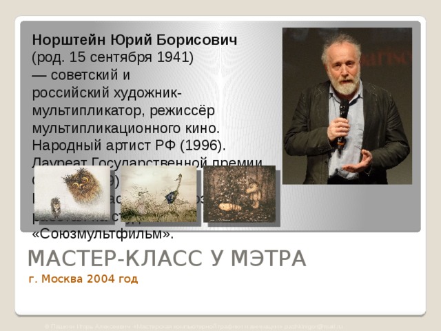 Норштейн   Юрий Борисович  (род. 15 сентября 1941)  — советский и российский художник-мультипликатор, режиссёр мультипликационного кино.   Народный артист РФ (1996).  Лауреат Государственной премии СССР (1979).  Большую часть работ создал, работая на студии «Союзмультфильм». МАСТЕР-КЛАСС У МЭТРА г. Москва 2004 год © Пашкин Игорь Алексеевич «Мастерская компьютерной графики и анимации» pashkinigor@mail.ru 