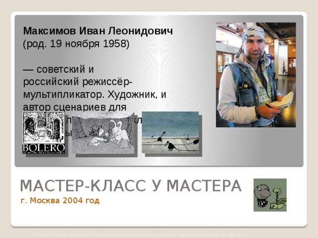 Максимов Иван Леонидович   (род. 19 ноября 1958)  — советский и российский режиссёр-мультипликатор. Художник, и автор сценариев для мультфильмов, видеоклипов, рекламных роликов.    МАСТЕР-КЛАСС У МАСТЕРА г. Москва 2004 год © Пашкин Игорь Алексеевич «Мастерская компьютерной графики и анимации» pashkinigor@mail.ru 