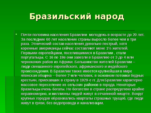 Бразильский народ Почти половина населения Бразилии- молодежь в возрасте до 20 лет. За последние 60 лет население страны выросло более чем в три раза. Этнический состав населения довольно пестрый, хотя коренные американцы сейчас составляют мене 1% жителей. Первыми европейцами, поселившимися в Бразилии , стали португальцы. С 16 по 19в они завезли в Бразилию от 3 до 4 млн чернокожих рабов из Африки. Большинство жителей Бразилии – люди смешанного европейского, африканского и индейского происхождения. В Бразилии также имеется крупнейшая в мире японская община – более 2 млн человек, в основном потомки бедных крестьян, приехавших в страну в 1929-е гг. Для Бразилии характерно массовое переселение из сельских районов в города. Некоторые бразильцы очень богаты. Но богатство в стране распределено крайне неравномерно, и миллионы людей живут в отчаянной нищете. Вокруг крупных городов образовались кварталы страшных трущоб, где люди живут в грязи, без водопровода и канализации. 