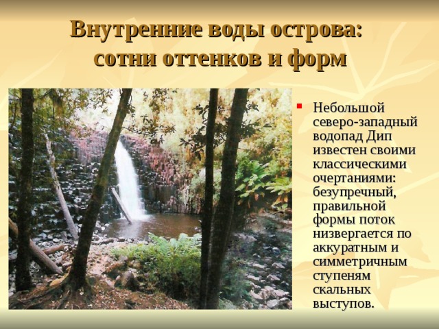 Внутренние воды острова:  сотни оттенков и форм Небольшой северо-западный водопад Дип известен своими классическими очертаниями: безупречный, правильной формы поток низвергается по аккуратным и симметричным ступеням скальных выступов. 