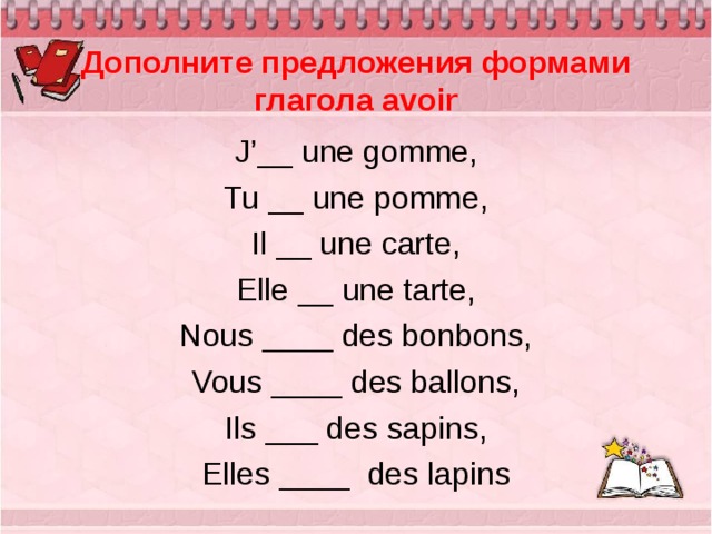  Дополните предложения формами глагола avoir J ’__ une  gomme, Tu __ une pomme, Il __ une carte, Elle __ une tarte, Nous ____ des bonbons, Vous ____ des ballons, Ils ___ des sapins, Elles ____   des lapins 