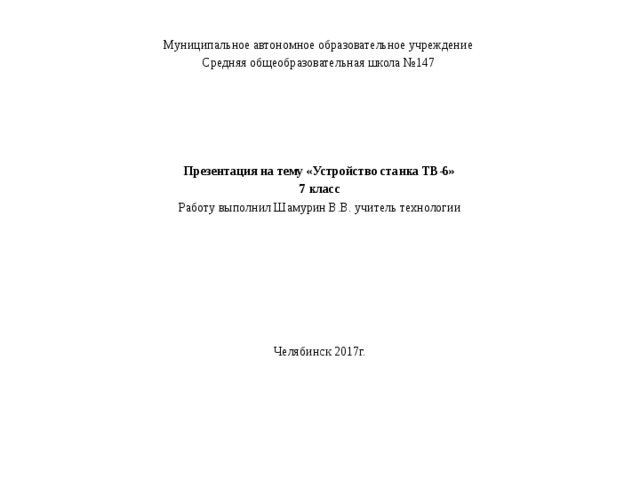 Муниципальное автономное образовательное учреждение Средняя общеобразовательная школа №147     Презентация на тему «Устройство станка ТВ-6» 7 класс Работу выполнил Шамурин В.В. учитель технологии Челябинск 2017г. 