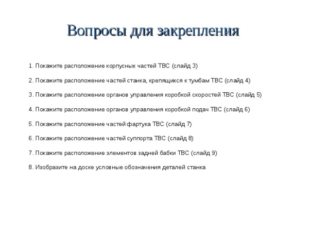 Вопросы для закрепления 1. Покажите расположение корпусных частей ТВС (слайд 3) 2. Покажите расположение частей станка, крепящихся к тумбам ТВС (слайд 4) 3. Покажите расположение органов управления коробкой скоростей ТВС (слайд 5) 4. Покажите расположение органов управления коробкой подач ТВС (слайд 6) 5. Покажите расположение частей фартука ТВС (слайд 7) 6. Покажите расположение частей суппорта ТВС (слайд 8) 7. Покажите расположение элементов задней бабки ТВС (слайд 9) 8. Изобразите на доске условные обозначения деталей станка 