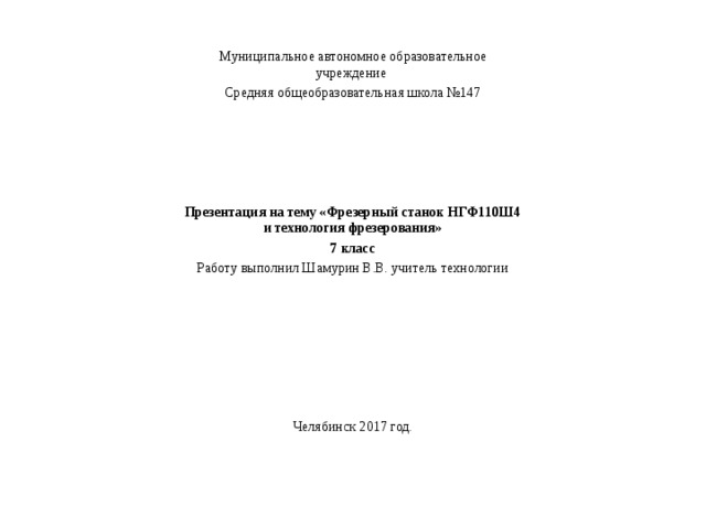 Муниципальное автономное образовательное учреждение Средняя общеобразовательная школа №147     Презентация на тему «Фрезерный станок НГФ110Ш4 и технология фрезерования» 7 класс Работу выполнил Шамурин В.В. учитель технологии Челябинск 2017 год. 