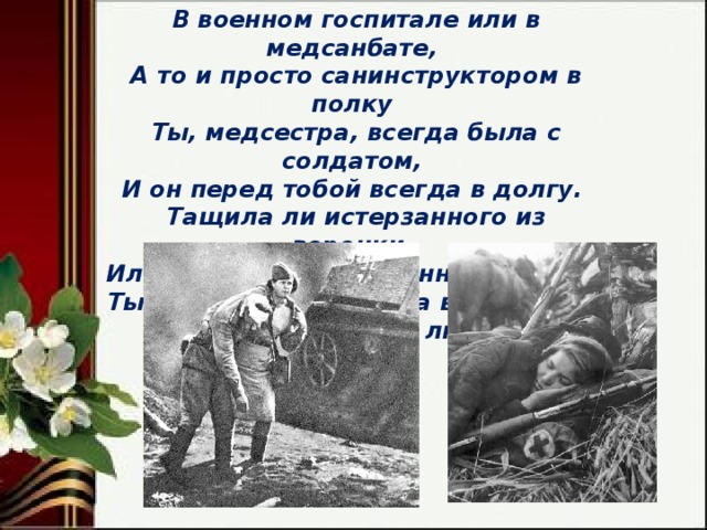 В военном госпитале или в медсанбате,  А то и просто санинструктором в полку  Ты, медсестра, всегда была с солдатом,  И он перед тобой всегда в долгу.  Тащила ли истерзанного из воронки,  Или вела его, контуженного, в тыл,  Ты потихоньку плакала в сторонке,  А он тебя всегда любил. 