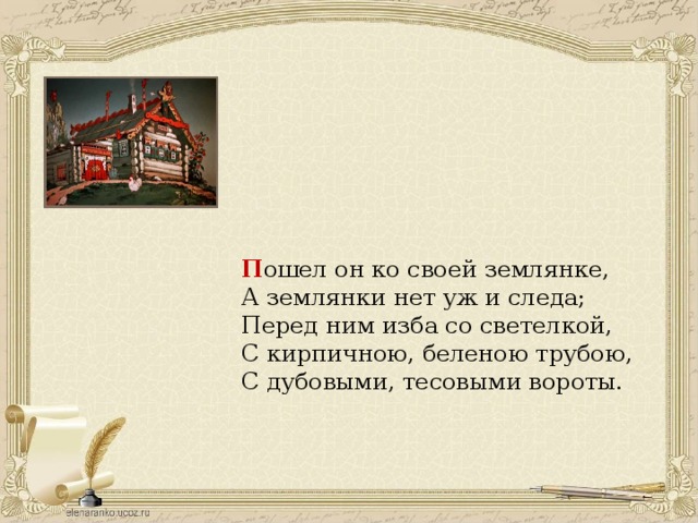 П ошел он ко своей землянке, А землянки нет уж и следа; Перед ним изба со светелкой, С кирпичною, беленою трубою, С дубовыми, тесовыми вороты. 