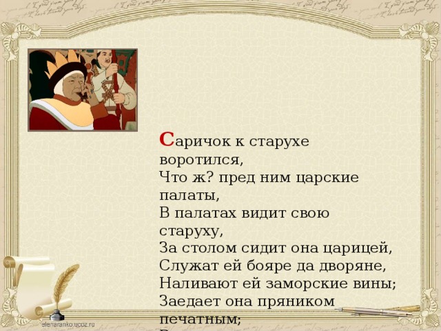 С аричок к старухе воротился,  Что ж? пред ним царские палаты,  В палатах видит свою старуху,  За столом сидит она царицей, Служат ей бояре да дворяне, Наливают ей заморские вины; Заедает она пряником печатным; Вкруг ее стоит грозная стража, На плечах топорики держат. 