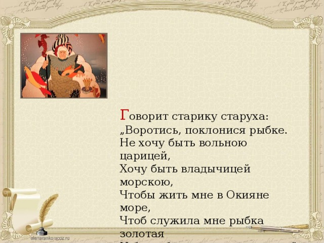 Г оворит старику старуха: „ Воротись, поклонися рыбке. Не хочу быть вольною царицей, Хочу быть владычицей морскою, Чтобы жить мне в Окияне море, Чтоб служила мне рыбка золотая И была б у меня на посылках.“ 